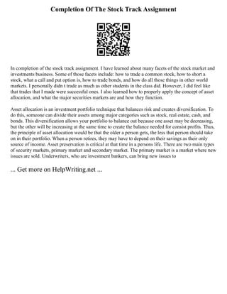Completion Of The Stock Track Assignment
In completion of the stock track assignment. I have learned about many facets of the stock market and
investments business. Some of those facets include: how to trade a common stock, how to short a
stock, what a call and put option is, how to trade bonds, and how do all those things in other world
markets. I personally didn t trade as much as other students in the class did. However, I did feel like
that trades that I made were successful ones. I also learned how to properly apply the concept of asset
allocation, and what the major securities markets are and how they function.
Asset allocation is an investment portfolio technique that balances risk and creates diversification. To
do this, someone can divide their assets among major categories such as stock, real estate, cash, and
bonds. This diversification allows your portfolio to balance out because one asset may be decreasing,
but the other will be increasing at the same time to create the balance needed for consist profits. Thus,
the principle of asset allocation would be that the older a person gets, the less that person should take
on in their portfolio. When a person retires, they may have to depend on their savings as their only
source of income. Asset preservation is critical at that time in a persons life. There are two main types
of security markets, primary market and secondary market. The primary market is a market where new
issues are sold. Underwriters, who are investment bankers, can bring new issues to
... Get more on HelpWriting.net ...
 