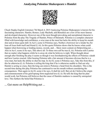 Analyzing Polonius Shakespeare s Hamlet
Chuck Stupka English Literature 7th March 4, 2015 Analyzing Polonius Shakespeare is known for his
fascinating characters. Hamlet, Romeo, Lady Macbeth, and Benedick are a few of his most famous
and developed characters. However one of the most thought provoking and unexplained character is
Polonius from the play The Tragedy of Hamlet, Prince of Denmark. Polonius is a complex character
filled with knowledge and confidence, a wise man at the most but lacks the ability to keep his mouth
shut and at times quite dull. In Act I, scene iii Polonius says, Neither a borrower nor a lender be,/for
loan oft loses both itself and friend (I, iii). In this quote Polonius shows that he knows what could
happen when borrowing or lending money, swords, and ... Show more content on Helpwriting.net ...
Also in Act I, scene iii he says, This above all: To thine own self be true (I, iii). Polonius tells Laertes
that no matter what happens while he is away do what he believes is right. When thought about
enough after finishing the play it seems as though it was foreshadowing the effects of Polonius s death
and how Laertes reacted. After hearing Polonius talk a fair amount it becomes obvious that he is a
wise man, but lacks the ability to shut his trap. In Act II, scene ii Polonius says, Take this from this, if
this be otherwise (I, ii). Polonius is telling the king that if he is otherwise unable to find out why
Hamlet is acting so crazy, then the king can remove Polonius s head from his shoulders. This is the
second time during this play Polonius has continued to run his mouth without considering the
consequences. Then again in Act II, scene ii he says, It shall do well. But yet do I believe/the origin
and commencement of his grief/sprung form neglected love (I, ii). He tells the king that his plan
would work, but Polonius still believes that the cause of Hamlets madness is caused by unrequited
love. This furthers the belief that Polonius is
... Get more on HelpWriting.net ...
 