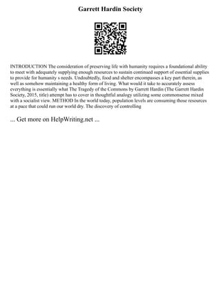 Garrett Hardin Society
INTRODUCTION The consideration of preserving life with humanity requires a foundational ability
to meet with adequately supplying enough resources to sustain continued support of essential supplies
to provide for humanity s needs. Undoubtedly, food and shelter encompasses a key part therein, as
well as somehow maintaining a healthy form of living. What would it take to accurately assess
everything is essentially what The Tragedy of the Commons by Garrett Hardin (The Garrett Hardin
Society, 2015, title) attempt has to cover in thoughtful analogy utilizing some commonsense mixed
with a socialist view. METHOD In the world today, population levels are consuming those resources
at a pace that could run our world dry. The discovery of controlling
... Get more on HelpWriting.net ...
 