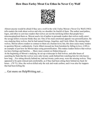 How Does Farley Mwat Use Ethos In Never Cry Wolf
Almost anyone would be afraid if they saw a wolf in the wild. Farley Mowat s Never Cry Wolf (1963)
tells readers the truth about wolves and why we shouldn t be fearful of them. The author used pathos,
logos, and ethos to convince readers that wolves are not the terrifying killers that people have
misconceptualized them as. Mowat used a lot of pathos to persuade readers that wolves really aren t
the savage killers everyone thinks they are. One of his main emotional appeals was personification. He
was studying three wolves, that he had named George, Angeline, and Uncle Albert. By naming these
wolves, Mowat allows readers to connect to them on a human level, but, this does cause many readers
to question Mowat s authenticity. Uncle Albert rescued me from boredom by falling in love. (149) is
an example of just how far Mowat takes using personification. This makes readers believe that wolves
too have feelings and families. ... Show more content on Helpwriting.net ...
At the beginning of Mowat s studying, he set up a telescope to find wolves, and after hours of
searching he finds that the wolves were only twenty yards behind him watching him for who knows
how long. ...For sitting directly behind me, and not twenty yards away, were the missing wolves. They
appeared to be quite relaxed and comfortable, as if they had been sitting there behind my back for
hours... (70 71). Also, the wolves killed only the sick and weak caribou, and it was also fur trappers
that had been killing the
... Get more on HelpWriting.net ...
 