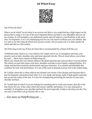 Ab Wheel Essay
Top 10 best ab wheel
What is an ab wheel? An ab wheel is an exercise tool that is very simple but has a high impact on the
person that is using it. It is one of the most important fitness tool that is very affordable and you can
use at home. It will strengthen your abdominal muscle and will improve your flexibility at the same
time. For beginners, it is a very challenging tool for you will need to workout your core stability. But
it is safe to say that using ab wheels have positive results. All you need to do is to find a perfect ab
wheel and start on a flat surface.
The following are the top 10 best ab wheel that is recommended for a fitness buff like you:
10.Milliard roller wheel it is a very effective but simple tool to use. It strengthens and tones your
muscles such as back, shoulder, arms and most especially the abs. This ab wheel allows you to have
the most ... Show more content on Helpwriting.net ...
SKLZ core wheels this core wheels enhances the plank and push ups exercises than it ever has before.
The wheels on each side causes your torso, shoulders and hips to move harder compared before. It is
sturdy and therefore trusted by professionals and gym instructors. It is colorful and affordable that
combines the look with performance. It is one of the most in demand exercise tool in the market today.
06. Lifeline wheel this is often called as the ultimate core trainer. It has designs and functions that is
best for beginners and professionals alike. It is very sturdy and strong, made of high quality materials
that secures the safety of the user. It is best for strengthening and toning the muscles of your arms,
shoulder and back.
05. Yes4all dual ab wheel if you are looking for something that is worth your money, then this is the
best choice for you. It has a dual wheel that ensures stability and balance. It is easy and quick to
assemble. It strengthens your shoulder and back but most especially it helps to develop your abs. You
can carry it anywhere you go because this is very
... Get more on HelpWriting.net ...
 