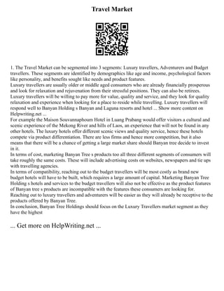 Travel Market
1. The Travel Market can be segmented into 3 segments: Luxury travellers, Adventurers and Budget
travellers. These segments are identified by demographics like age and income, psychological factors
like personality, and benefits sought like needs and product features.
Luxury travellers are usually older or middle aged consumers who are already financially prosperous
and look for relaxation and rejuvenation from their stressful positions. They can also be retirees.
Luxury travellers will be willing to pay more for value, quality and service, and they look for quality
relaxation and experience when looking for a place to reside while travelling. Luxury travellers will
respond well to Banyan Holding s Banyan and Laguna resorts and hotel ... Show more content on
Helpwriting.net ...
For example the Maison Souvannaphoum Hotel in Luang Prabang would offer visitors a cultural and
scenic experience of the Mekong River and hills of Laos, an experience that will not be found in any
other hotels. The luxury hotels offer different scenic views and quality service, hence these hotels
compete via product differentiation. There are less firms and hence more competition, but it also
means that there will be a chance of getting a large market share should Banyan tree decide to invest
in it.
In terms of cost, marketing Banyan Tree s products too all three different segments of consumers will
take roughly the same costs. These will include advertising costs on websites, newspapers and tie ups
with travelling agencies.
In terms of compatibility, reaching out to the budget travellers will be most costly as brand new
budget hotels will have to be built, which requires a large amount of capital. Marketing Banyan Tree
Holding s hotels and services to the budget travellers will also not be effective as the product features
of Banyan tree s products are incompatible with the features these consumers are looking for.
Reaching out to luxury travellers and adventurers will be easier as they will already be receptive to the
products offered by Banyan Tree.
In conclusion, Banyan Tree Holdings should focus on the Luxury Travellers market segment as they
have the highest
... Get more on HelpWriting.net ...
 