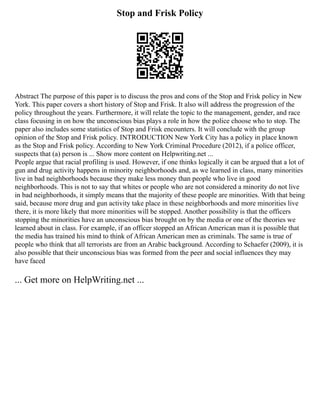 Stop and Frisk Policy
Abstract The purpose of this paper is to discuss the pros and cons of the Stop and Frisk policy in New
York. This paper covers a short history of Stop and Frisk. It also will address the progression of the
policy throughout the years. Furthermore, it will relate the topic to the management, gender, and race
class focusing in on how the unconscious bias plays a role in how the police choose who to stop. The
paper also includes some statistics of Stop and Frisk encounters. It will conclude with the group
opinion of the Stop and Frisk policy. INTRODUCTION New York City has a policy in place known
as the Stop and Frisk policy. According to New York Criminal Procedure (2012), if a police officer,
suspects that (a) person is ... Show more content on Helpwriting.net ...
People argue that racial profiling is used. However, if one thinks logically it can be argued that a lot of
gun and drug activity happens in minority neighborhoods and, as we learned in class, many minorities
live in bad neighborhoods because they make less money than people who live in good
neighborhoods. This is not to say that whites or people who are not considered a minority do not live
in bad neighborhoods, it simply means that the majority of these people are minorities. With that being
said, because more drug and gun activity take place in these neighborhoods and more minorities live
there, it is more likely that more minorities will be stopped. Another possibility is that the officers
stopping the minorities have an unconscious bias brought on by the media or one of the theories we
learned about in class. For example, if an officer stopped an African American man it is possible that
the media has trained his mind to think of African American men as criminals. The same is true of
people who think that all terrorists are from an Arabic background. According to Schaefer (2009), it is
also possible that their unconscious bias was formed from the peer and social influences they may
have faced
... Get more on HelpWriting.net ...
 