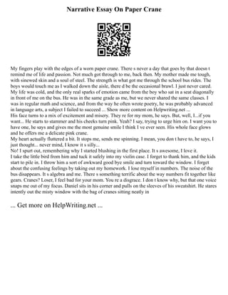 Narrative Essay On Paper Crane
My fingers play with the edges of a worn paper crane. There s never a day that goes by that doesn t
remind me of life and passion. Not much got through to me, back then. My mother made me tough,
with sinewed skin and a soul of steel. The strength is what got me through the school bus rides. The
boys would touch me as I walked down the aisle, there d be the occasional brawl. I just never cared.
My life was cold, and the only real sparks of emotion came from the boy who sat in a seat diagonally
in front of me on the bus. He was in the same grade as me, but we never shared the same classes. I
was in regular math and science, and from the way he often wrote poetry, he was probably advanced
in language arts, a subject I failed to succeed ... Show more content on Helpwriting.net ...
His face turns to a mix of excitement and misery. They re for my mom, he says. But, well, I...if you
want... He starts to stammer and his cheeks turn pink. Yeah? I say, trying to urge him on. I want you to
have one, he says and gives me the most genuine smile I think I ve ever seen. His whole face glows
and he offers me a delicate pink crane.
My heart actually fluttered a bit. It stops me, sends me spinning. I mean, you don t have to, he says, I
just thought... never mind, I know it s silly...
No! I spurt out, remembering why I started blushing in the first place. It s awesome, I love it.
I take the little bird from him and tuck it safely into my violin case. I forget to thank him, and the kids
start to pile in. I throw him a sort of awkward good bye smile and turn toward the window. I forget
about the confusing feelings by taking out my homework. I lose myself in numbers. The noise of the
bus disappears. It s algebra and me. There s something terrific about the way numbers fit together like
gears. Cranes? Loser, I feel bad for your mom. You re a disgrace. I don t know why, but that one voice
snaps me out of my focus. Daniel sits in his corner and pulls on the sleeves of his sweatshirt. He stares
intently out the misty window with the bag of cranes sitting neatly in
... Get more on HelpWriting.net ...
 