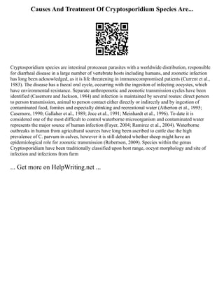 Causes And Treatment Of Cryptosporidium Species Are...
Cryptosporidium species are intestinal protozoan parasites with a worldwide distribution, responsible
for diarrheal disease in a large number of vertebrate hosts including humans, and zoonotic infection
has long been acknowledged, as it is life threatening in immunocompromised patients (Current et al.,
1983). The disease has a faecal oral cycle, occurring with the ingestion of infecting oocystes, which
have environmental resistance. Separate anthroponotic and zoonotic transmission cycles have been
identified (Casemore and Jackson, 1984) and infection is maintained by several routes: direct person
to person transmission, animal to person contact either directly or indirectly and by ingestion of
contaminated food, fomites and especially drinking and recreational water (Atherton et al., 1995;
Casemore, 1990; Gallaher et al., 1989; Joce et al., 1991; Meinhardt et al., 1996). To date it is
considered one of the most difficult to control waterborne microorganism and contaminated water
represents the major source of human infection (Fayer, 2004; Ramirez et al., 2004). Waterborne
outbreaks in human from agricultural sources have long been ascribed to cattle due the high
prevalence of C. parvum in calves, however it is still debated whether sheep might have an
epidemiological role for zoonotic transmission (Robertson, 2009). Species within the genus
Cryptosporidium have been traditionally classified upon host range, oocyst morphology and site of
infection and infections from farm
... Get more on HelpWriting.net ...
 