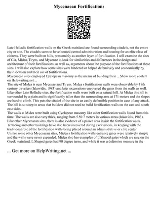 Mycenaean Fortifications
Late Helladic fortification walls on the Greek mainland are found surrounding citadels, not the entire
city or site. The citadels seem to have housed central administration and housing for an elite class of
citizens. They were built on hills, presumably as another layer of fortification. I will examine the sites
of Gla, Midea, Tiryns, and Mycenae to look for similarities and differences in the design and
architecture of their fortifications, as well as, arguments about the purpose of the fortifications at these
sites. I will also explore how some sites were hindered or helped defensively and economically by
their location and their use of fortifications.
Mycenaean sites employed Cyclopean masonry as the means of building their ... Show more content
on Helpwriting.net ...
The site of Midea is near Mycenae and Tiryns. Midea s fortification walls were observable by 19th
century travelers (Iakovidis, 1983) and later excavations uncovered the gates from the walls as well.
Like other Late Helladic sites, the fortification walls were built on a natural hill. At Midea this hill is
surrounded by a plain and is significantly taller than the surrounding area at 171 meters and the slopes
are hard to climb. This puts the citadel of the site in an easily defensible position in case of any attack.
The hill is so steep in areas that builders did not need to build fortification walls on the east and south
east sides.
The walls at Midea were built using Cyclopean masonry like other fortification walls found from this
time. The walls are also very thick, ranging from 5.50 7 meters in various areas (Iakovidis, 1983).
Like other Mycenaean sites, there is also evidence of a palace area inside the fortification walls.
Terracing and other buildings have also been uncovered during excavations, in keeping with the
traditional role of the fortification walls being placed around an administrative or elite center.
Unlike some other Mycenaean sites, Midea s fortification walls entrance gates were relatively simple
and the walls were never expanded. Midea also has examples of L Shaped gates which are rare on the
Greek mainland. L Shaped gates had 90 degree turns, and while it was a defensive measure in the
... Get more on HelpWriting.net ...
 