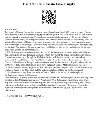 Rise of the Roman Empire Essay examples
Rise of Rome
The legend of Roman Empire, the strongest empire lasted more than 1,000 years in regions of minor
Asia, Northern Africa, Europe including Spain, Britain, german and Gaul, which now we call France,
was not created in one single day. The stories of ancient gods, heroes, and myths are part of their
splendid chronicle, they are both practical facts and fantasies. Much of what we know today about the
historical foundations of Rome comes to us from ancient writers such as Livy and Herodotus, along
with the findings of archeology. The early history of Rome, so deeply rooted in legend and mythology,
is a Amix of fact, fiction, educated guesses and established notions on the conditions of the ancient ...
Show more content on Helpwriting.net ...
In 753 BC Rome was a small community. Its people, the Romans, were Latins mixed with Sabines.
The Latins spoke an Indo European language, which they called the lingua Latina, the Latin tongue.
Down the center of Italy, through the Umbrian, Sabine, and Samnite country, were other Indo
European tribes. All these peoples were blond intruders from the north, and were cousins to the
Greeks. In Venetia and in Parugia, on the east coast, were Illyrian settlers. In Liguria, which is in the
northwest of Italy, and on the fringes elsewhere, were dark skinned Mediterranean stocks. Indo
Europeans, Mediterraneans, Illyrians all three were in a primitive stage of culture. For civilization, as
you know, began in the Near East, and the harbors and plains of Italy are on the west coast.
Civilization came to Italy later than it did to Greece. When it did appear, it was brought by
Carthaginians, Greeks, and Etruscans.
Etruscans settled in Rome somewhere between 900 and 800 BC. archaeologists suspect that they came
from the eastern Mediterannean, possibly Asia Minor. We will, however, never really know where
they came from or why they colonized Italy. We do know that when they came to Italy, they brought
civilization and urbanization with them as Radice asserts AThe advance of Rome was due to the
expansion of the mysterious neighbors from the north, the Etruscans.@(17) They founded their
civilizations
... Get more on HelpWriting.net ...
 