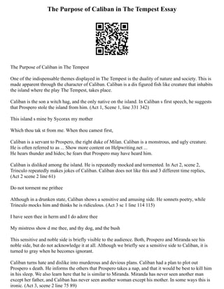The Purpose of Caliban in The Tempest Essay
The Purpose of Caliban in The Tempest
One of the indispensable themes displayed in The Tempest is the duality of nature and society. This is
made apparent through the character of Caliban. Caliban is a dis figured fish like creature that inhabits
the island where the play The Tempest, takes place.
Caliban is the son a witch hag, and the only native on the island. In Caliban s first speech, he suggests
that Prospero stole the island from him. (Act 1, Scene 1, line 331 342)
This island s mine by Sycorax my mother
Which thou tak st from me. When thou camest first,
Caliban is a servant to Prospero, the right duke of Milan. Caliban is a monstrous, and ugly creature.
He is often referred to as ... Show more content on Helpwriting.net ...
He hears thunder and hides; he fears that Prospero may have heard him.
Caliban is disliked among the island. He is repeatedly mocked and tormented. In Act 2, scene 2,
Trinculo repeatedly makes jokes of Caliban. Caliban does not like this and 3 different time replies,
(Act 2 scene 2 line 61)
Do not torment me prithee
Although in a drunken state, Caliban shows a sensitive and amusing side. He sonnets poetry, while
Trinculo mocks him and thinks he is ridiculous. (Act 3 sc 1 line 114 115)
I have seen thee in herm and I do adore thee
My mistress show d me thee, and thy dog, and the bush
This sensitive and noble side is briefly visible to the audience. Both, Prospero and Miranda see his
noble side, but do not acknowledge it at all. Although we briefly see a sensitive side to Caliban, it is
turned to gray when he becomes ignorant.
Caliban turns hate and dislike into murderous and devious plans. Caliban had a plan to plot out
Prospero s death. He informs the others that Prospero takes a nap, and that it would be best to kill him
in his sleep. We also learn here that he is similar to Miranda. Miranda has never seen another man
except her father, and Caliban has never seen another woman except his mother. In some ways this is
ironic. (Act 3, scene 2 line 75 89)
 