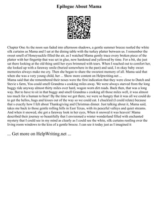Epilogue About Mama
Chapter One As the noon sun faded into afternoon shadows, a gentle summer breeze rustled the white
silk curtains as Mama and I sat at the dining table with the turkey platter between us. I remember the
sweet smell of Honeysuckle filled the air, as I watched Mama gently trace every broken piece of the
platter with her fingertip that was set in glue, now hardened and yellowed by time. For a bit, she just
sat there looking at the old thing until her eyes brimmed with tears. When I reached out to comfort her,
she looked up with a faraway smile (buried somewhere in the past) and said, I m okay baby sweet
memories always make me cry. Then she began to share the sweetest memory of all. Mama said that
when she was a very young child, her ... Show more content on Helpwriting.net ...
Mama said that she remembered their noses were the first indication that they were close to Dutch and
Stevie s farm, You could smell Grandma s cooking miles away. We were always starved from the long
buggy ride anyway almost thirty miles over hard, wagon worn dirt roads. Back then, that was a long
way. But to have to sit in that buggy and smell Grandma s cooking all those miles well, it was almost
too much for a human to bear! By the time we got there, we were so hungry that it was all we could do
to get the hellos, hugs and kisses out of the way so we could eat. I chuckled (I could relate) because
that s exactly how I felt about Thanksgiving and Christmas dinner. Just talking about it, Mama said,
takes me back to those gentle rolling hills in East Texas, with its peaceful valleys and quiet streams.
And when it snowed, she got a faraway look in her eyes, When it snowed it was heaven! Mama
described their journey so beautifully that I envisioned a winter wonderland filled with enchanted
mystery that I could see in my mind as clearly as I could see the white, silk curtains rustling over the
living room windows to the kiss of a gentle breeze. I can see it today just as I imagined it
... Get more on HelpWriting.net ...
 