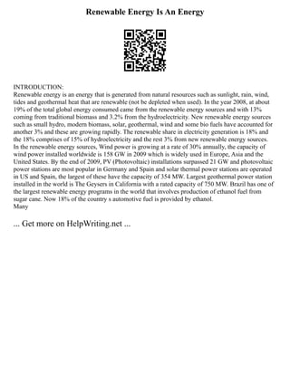Renewable Energy Is An Energy
INTRODUCTION:
Renewable energy is an energy that is generated from natural resources such as sunlight, rain, wind,
tides and geothermal heat that are renewable (not be depleted when used). In the year 2008, at about
19% of the total global energy consumed came from the renewable energy sources and with 13%
coming from traditional biomass and 3.2% from the hydroelectricity. New renewable energy sources
such as small hydro, modern biomass, solar, geothermal, wind and some bio fuels have accounted for
another 3% and these are growing rapidly. The renewable share in electricity generation is 18% and
the 18% comprises of 15% of hydroelectricity and the rest 3% from new renewable energy sources.
In the renewable energy sources, Wind power is growing at a rate of 30% annually, the capacity of
wind power installed worldwide is 158 GW in 2009 which is widely used in Europe, Asia and the
United States. By the end of 2009, PV (Photovoltaic) installations surpassed 21 GW and photovoltaic
power stations are most popular in Germany and Spain and solar thermal power stations are operated
in US and Spain, the largest of these have the capacity of 354 MW. Largest geothermal power station
installed in the world is The Geysers in California with a rated capacity of 750 MW. Brazil has one of
the largest renewable energy programs in the world that involves production of ethanol fuel from
sugar cane. Now 18% of the country s automotive fuel is provided by ethanol.
Many
... Get more on HelpWriting.net ...
 