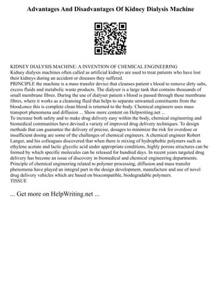 Advantages And Disadvantages Of Kidney Dialysis Machine
KIDNEY DIALYSIS MACHINE: A INVENTION OF CHEMICAL ENGINEERING
Kidney dialysis machines often called as artificial kidneys are used to treat patients who have lost
their kidneys during an accident or diseases they suffered.
PRINCIPLE the machine is a mass transfer device that cleanses patient s blood to remove dirty salts,
excess fluids and metabolic waste products. The dialyser is a large tank that contains thousands of
small membrane fibres. During the use of dialyser patient s blood is passed through these membrane
fibres, where it works as a cleansing fluid that helps to separate unwanted constituents from the
blood,once this is complete clean blood is returned to the body. Chemical engineers uses mass
transport phenomena and diffusion ... Show more content on Helpwriting.net ...
To increase both safety and to make drug delivery easy within the body, chemical engineering and
biomedical communities have devised a variety of improved drug delivery techniques. To design
methods that can guarantee the delivery of precise, dosages to minimize the risk for overdose or
insufficient dosing are some of the challenges of chemical engineers. A chemical engineer Robert
Langer, and his colleagues discovered that when there is mixing of hydrophobic polymers such as
ethylene acetate and lactic glycolic acid under appropriate conditions, highly porous structures can be
formed by which specific molecules can be released for hundred days. In recent years targeted drug
delivery has become an issue of discovery in biomedical and chemical engineering departments.
Principle of chemical engineering related to polymer processing, diffusion and mass transfer
phenomena have played an integral part in the design development, manufacture and use of novel
drug delivery vehicles which are based on biocompatible, biodegradable polymers.
TISSUE
... Get more on HelpWriting.net ...
 