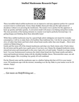 Stuffed Mushrooms Research Paper
These incredible baked stuffed mushrooms are an impressive and tasty appetizer perfect for a special
occasion meal or cocktail party. Gooey sharp cheddar cheese provides just the right amount of
decadence without over powering the mushrooms. The toaster oven is perfect for this appetizer; it
heats up quickly and bakes quickly. A convection model will ensure even baking and perfect results.
The close proximity of the heating elements in a toaster oven lead to perfectly browned tops. I m
getting hungry just thinking about these delectable treats!
While these stuffed mushrooms may be a special high calorie indulgence not meant for everyday
consumption, I still try to make them a bit healthier than traditional fare. I do this by using extra virgin
olive oil rather than butter and fresh whole wheat bread crumbs rather than store bought ... Show more
content on Helpwriting.net ...
Gently pull the stems off of the cleaned mushrooms and chop very finely (stems only.) Finely mince
the red onion and the garlic (use a garlic press if you have one.) Sautee the chopped mushroom stems,
minced red onion and minced garlic in the extra virgin olive oil until tender. Transfer to a large mixing
bowl. Use your food processor to process the whole wheat bread into fine bread crumbs and add to
onion and mushroom mixture along with the shredded cheddar cheese, Worcestershire sauce, sea salt
and black pepper. Mix everything very gently till well combined.
Put the filtered water and the mushroom caps in a shallow baking dish that will fit in your toaster
oven. Fill mushroom caps with the mixture, mounding over the top. Bake in your toaster oven for 20
minutes. Enjoy!
Article Source:
... Get more on HelpWriting.net ...
 