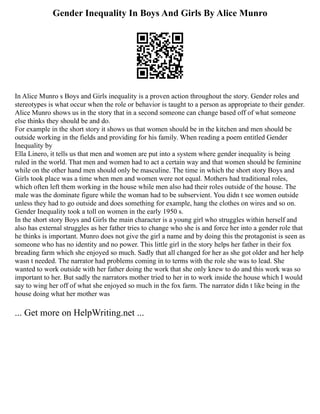 Gender Inequality In Boys And Girls By Alice Munro
In Alice Munro s Boys and Girls inequality is a proven action throughout the story. Gender roles and
stereotypes is what occur when the role or behavior is taught to a person as appropriate to their gender.
Alice Munro shows us in the story that in a second someone can change based off of what someone
else thinks they should be and do.
For example in the short story it shows us that women should be in the kitchen and men should be
outside working in the fields and providing for his family. When reading a poem entitled Gender
Inequality by
Ella Linero, it tells us that men and women are put into a system where gender inequality is being
ruled in the world. That men and women had to act a certain way and that women should be feminine
while on the other hand men should only be masculine. The time in which the short story Boys and
Girls took place was a time when men and women were not equal. Mothers had traditional roles,
which often left them working in the house while men also had their roles outside of the house. The
male was the dominate figure while the woman had to be subservient. You didn t see women outside
unless they had to go outside and does something for example, hang the clothes on wires and so on.
Gender Inequality took a toll on women in the early 1950 s.
In the short story Boys and Girls the main character is a young girl who struggles within herself and
also has external struggles as her father tries to change who she is and force her into a gender role that
he thinks is important. Munro does not give the girl a name and by doing this the protagonist is seen as
someone who has no identity and no power. This little girl in the story helps her father in their fox
breading farm which she enjoyed so much. Sadly that all changed for her as she got older and her help
wasn t needed. The narrator had problems coming in to terms with the role she was to lead. She
wanted to work outside with her father doing the work that she only knew to do and this work was so
important to her. But sadly the narrators mother tried to her in to work inside the house which I would
say to wing her off of what she enjoyed so much in the fox farm. The narrator didn t like being in the
house doing what her mother was
... Get more on HelpWriting.net ...
 