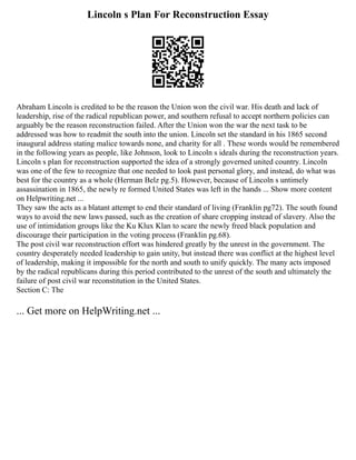 Lincoln s Plan For Reconstruction Essay
Abraham Lincoln is credited to be the reason the Union won the civil war. His death and lack of
leadership, rise of the radical republican power, and southern refusal to accept northern policies can
arguably be the reason reconstruction failed. After the Union won the war the next task to be
addressed was how to readmit the south into the union. Lincoln set the standard in his 1865 second
inaugural address stating malice towards none, and charity for all . These words would be remembered
in the following years as people, like Johnson, look to Lincoln s ideals during the reconstruction years.
Lincoln s plan for reconstruction supported the idea of a strongly governed united country. Lincoln
was one of the few to recognize that one needed to look past personal glory, and instead, do what was
best for the country as a whole (Herman Belz pg.5). However, because of Lincoln s untimely
assassination in 1865, the newly re formed United States was left in the hands ... Show more content
on Helpwriting.net ...
They saw the acts as a blatant attempt to end their standard of living (Franklin pg72). The south found
ways to avoid the new laws passed, such as the creation of share cropping instead of slavery. Also the
use of intimidation groups like the Ku Klux Klan to scare the newly freed black population and
discourage their participation in the voting process (Franklin pg.68).
The post civil war reconstruction effort was hindered greatly by the unrest in the government. The
country desperately needed leadership to gain unity, but instead there was conflict at the highest level
of leadership, making it impossible for the north and south to unify quickly. The many acts imposed
by the radical republicans during this period contributed to the unrest of the south and ultimately the
failure of post civil war reconstitution in the United States.
Section C: The
... Get more on HelpWriting.net ...
 