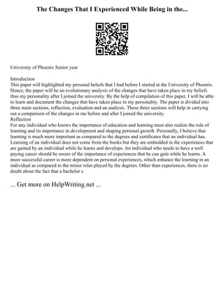 The Changes That I Experienced While Being in the...
University of Phoenix Senior year
Introduction
This paper will highlighted my personal beliefs that I had before I started at the University of Phoenix.
Hence, the paper will be an evolutionary analysis of the changes that have taken place in my beliefs
thus my personality after I joined the university. By the help of compilation of this paper, I will be able
to learn and document the changes that have taken place in my personality. The paper is divided into
three main sections, reflection, evaluation and an analysis. These three sections will help in carrying
out a comparison of the changes in me before and after I joined the university.
Reflection
For any individual who knows the importance of education and learning must also realize the role of
learning and its importance in development and shaping personal growth. Personally, I believe that
learning is much more important as compared to the degrees and certificates that an individual has.
Learning of an individual does not come from the books but they are embedded in the experiences that
are gained by an individual while he learns and develops. An individual who needs to have a well
paying career should be aware of the importance of experiences that he can gain while he learns. A
more successful career is more dependent on personal experiences, which enhance the learning in an
individual as compared to the minor roles played by the degrees. Other than experiences, there is no
doubt about the fact that a bachelor s
... Get more on HelpWriting.net ...
 