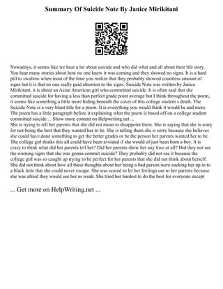 Summary Of Suicide Note By Janice Mirikitani
Nowadays, it seems like we hear a lot about suicide and who did what and all about their life story.
You hear many stories about how no one knew it was coming and they showed no signs. It is a hard
pill to swallow when most of the time you realize that they probably showed countless amount of
signs but it is that no one really paid attention to the signs. Suicide Note was written by Janice
Mirikitani, it is about an Asian American girl who committed suicide. It is often said that she
committed suicide for having a less than perfect grade point average but I think throughout the poem,
it seems like something a little more hiding beneath the cover of this college student s death. The
Suicide Note is a very blunt title for a poem. It is everything you would think it would be and more.
The poem has a little paragraph before it explaining what the poem is based off on a college student
committed suicide ... Show more content on Helpwriting.net ...
She is trying to tell her parents that she did not mean to disappoint them. She is saying that she is sorry
for not being the best that they wanted her to be. She is telling them she is sorry because she believes
she could have done something to get the better grades or be the person her parents wanted her to be.
The college girl thinks this all could have been avoided if she would of just been born a boy. It is
crazy to think what did her parents tell her? Did her parents show her any love at all? Did they not see
the warning signs that she was gonna commit suicide? They probably did not see it because the
college girl was so caught up trying to be perfect for her parents that she did not think about herself.
She did not think about how all these thoughts about her being a bad person were sucking her up in to
a black hole that she could never escape. She was scared to let her feelings out to her parents because
she was afraid they would see her as weak. She tried her hardest to do the best for everyone except
... Get more on HelpWriting.net ...
 
