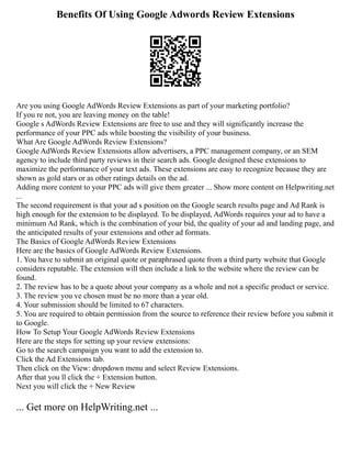 Benefits Of Using Google Adwords Review Extensions
Are you using Google AdWords Review Extensions as part of your marketing portfolio?
If you re not, you are leaving money on the table!
Google s AdWords Review Extensions are free to use and they will significantly increase the
performance of your PPC ads while boosting the visibility of your business.
What Are Google AdWords Review Extensions?
Google AdWords Review Extensions allow advertisers, a PPC management company, or an SEM
agency to include third party reviews in their search ads. Google designed these extensions to
maximize the performance of your text ads. These extensions are easy to recognize because they are
shown as gold stars or as other ratings details on the ad.
Adding more content to your PPC ads will give them greater ... Show more content on Helpwriting.net
...
The second requirement is that your ad s position on the Google search results page and Ad Rank is
high enough for the extension to be displayed. To be displayed, AdWords requires your ad to have a
minimum Ad Rank, which is the combination of your bid, the quality of your ad and landing page, and
the anticipated results of your extensions and other ad formats.
The Basics of Google AdWords Review Extensions
Here are the basics of Google AdWords Review Extensions.
1. You have to submit an original quote or paraphrased quote from a third party website that Google
considers reputable. The extension will then include a link to the website where the review can be
found.
2. The review has to be a quote about your company as a whole and not a specific product or service.
3. The review you ve chosen must be no more than a year old.
4. Your submission should be limited to 67 characters.
5. You are required to obtain permission from the source to reference their review before you submit it
to Google.
How To Setup Your Google AdWords Review Extensions
Here are the steps for setting up your review extensions:
Go to the search campaign you want to add the extension to.
Click the Ad Extensions tab.
Then click on the View: dropdown menu and select Review Extensions.
After that you ll click the + Extension button.
Next you will click the + New Review
... Get more on HelpWriting.net ...
 