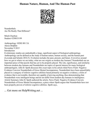 Human Nature, Human, And The Human Past
Neanderthals:
Are We Really That Different?
Mitch Charlton
Student #250833199
Anthropology 1020E 001 5A
Alexis Dolphin
November 9 2015
Introduction
Evolutionary studies are undoubtedly a large, significant aspect of biological anthropology.
Anthropology can be defined as the study of human nature, human society, and the human past
(Lavenda and Schultz 2016:5). Evolution includes the past, present, and future. It revolves around
how we got to where we are today; what are our origins as modern day humans? Neanderthals are an
important piece of that puzzle that has yet to be properly placed. The role, significance, and similarity
between modern day humans and Neanderthals are topics of special interest for many biological
anthropologists. John D. Speth discusses this exact topic in his article titled News Flash: Negative
Evidence Convicts Neanderthals of Gross Mental Incompetence. Neanderthals have been unjustifiably
placed in a category of inferior cognitive abilities based primarily on negative evidence, a form of
evidence that is not testable, therefore not capable of proving anything, thus demonstrating that
Neanderthals were intelligent beings and do not differ from modern day humans in intelligence.
Article Summary John D. Speth authored the article, News Flash: Negative Evidence Convicts
Neanderthals of Gross Mental Incompetence, a piece where Speth argues that Neanderthals have not
been properly proven of inferior cognitive abilities. Speth says,
... Get more on HelpWriting.net ...
 