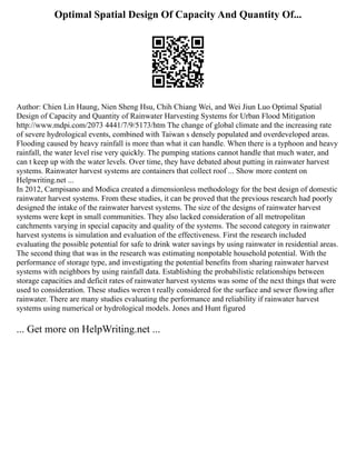 Optimal Spatial Design Of Capacity And Quantity Of...
Author: Chien Lin Haung, Nien Sheng Hsu, Chih Chiang Wei, and Wei Jiun Luo Optimal Spatial
Design of Capacity and Quantity of Rainwater Harvesting Systems for Urban Flood Mitigation
http://www.mdpi.com/2073 4441/7/9/5173/htm The change of global climate and the increasing rate
of severe hydrological events, combined with Taiwan s densely populated and overdeveloped areas.
Flooding caused by heavy rainfall is more than what it can handle. When there is a typhoon and heavy
rainfall, the water level rise very quickly. The pumping stations cannot handle that much water, and
can t keep up with the water levels. Over time, they have debated about putting in rainwater harvest
systems. Rainwater harvest systems are containers that collect roof ... Show more content on
Helpwriting.net ...
In 2012, Campisano and Modica created a dimensionless methodology for the best design of domestic
rainwater harvest systems. From these studies, it can be proved that the previous research had poorly
designed the intake of the rainwater harvest systems. The size of the designs of rainwater harvest
systems were kept in small communities. They also lacked consideration of all metropolitan
catchments varying in special capacity and quality of the systems. The second category in rainwater
harvest systems is simulation and evaluation of the effectiveness. First the research included
evaluating the possible potential for safe to drink water savings by using rainwater in residential areas.
The second thing that was in the research was estimating nonpotable household potential. With the
performance of storage type, and investigating the potential benefits from sharing rainwater harvest
systems with neighbors by using rainfall data. Establishing the probabilistic relationships between
storage capacities and deficit rates of rainwater harvest systems was some of the next things that were
used to consideration. These studies weren t really considered for the surface and sewer flowing after
rainwater. There are many studies evaluating the performance and reliability if rainwater harvest
systems using numerical or hydrological models. Jones and Hunt figured
... Get more on HelpWriting.net ...
 