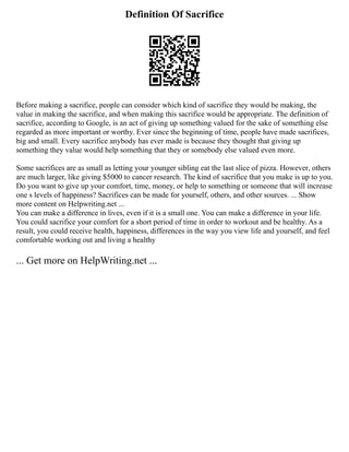Definition Of Sacrifice
Before making a sacrifice, people can consider which kind of sacrifice they would be making, the
value in making the sacrifice, and when making this sacrifice would be appropriate. The definition of
sacrifice, according to Google, is an act of giving up something valued for the sake of something else
regarded as more important or worthy. Ever since the beginning of time, people have made sacrifices,
big and small. Every sacrifice anybody has ever made is because they thought that giving up
something they value would help something that they or somebody else valued even more.
Some sacrifices are as small as letting your younger sibling eat the last slice of pizza. However, others
are much larger, like giving $5000 to cancer research. The kind of sacrifice that you make is up to you.
Do you want to give up your comfort, time, money, or help to something or someone that will increase
one s levels of happiness? Sacrifices can be made for yourself, others, and other sources. ... Show
more content on Helpwriting.net ...
You can make a difference in lives, even if it is a small one. You can make a difference in your life.
You could sacrifice your comfort for a short period of time in order to workout and be healthy. As a
result, you could receive health, happiness, differences in the way you view life and yourself, and feel
comfortable working out and living a healthy
... Get more on HelpWriting.net ...
 