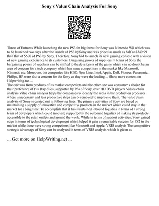 Sony s Value Chain Analysis For Sony
Threat of Entrants While launching the new PS3 the big threat for Sony was Nintendo Wii which was
to be launched two days after the launch of PS3 by Sony and was priced as much as half at $249.99
than that of $500 of PS3 by Sony. Therefore, Sony had to launch its new gaming console with a vision
of new gaming experience to its customers. Bargaining power of suppliers In terms of Sony the
bargaining power of suppliers can be shifted to the developers of the game which can no doubt be an
area of concern for a tech company which has many competitors in the market like Microsoft,
Nintendo etc. Moreover, the companies like HBO, New Line, Intel, Apple, Dell, Pioneer, Panasonic,
Philips, HP were also a concern for the Sony as they were the leading ... Show more content on
Helpwriting.net ...
The one was from products of its market competitors and the other one was consumer s choice for
their preference of Blu Ray discs, supported by PS3 of Sony, over HD DVD players Values chain
analysis Value chain analysis helps the companies to identify the areas in the production processes
where unnecessary and less productive steps can be removed to improvise them. The value chain
analysis of Sony is carried out in following lines. The primary activities of Sony are based on
maintaining a supply of innovative and competitive products in the market which could stay in the
market for a long time. To accomplish that it has maintained inbound logistics in terms of a strong
team of developers which could innovate supported by the outbound logistics of making its products
accessible to the retail outlets and around the world. While in terms of support activities, Sony gained
edge in terms of technological development which helped it gain a remarkable success for PS2 in the
market while there were strong competitors like Microsoft and Apple. VRIS analysis The competitive
strategic advantage of Sony can be analyzed in terms of VRIS analysis which is given as
... Get more on HelpWriting.net ...
 