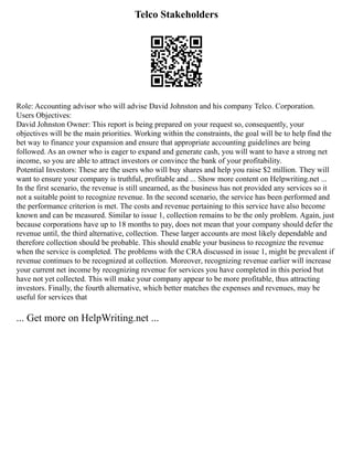 Telco Stakeholders
Role: Accounting advisor who will advise David Johnston and his company Telco. Corporation.
Users Objectives:
David Johnston Owner: This report is being prepared on your request so, consequently, your
objectives will be the main priorities. Working within the constraints, the goal will be to help find the
bet way to finance your expansion and ensure that appropriate accounting guidelines are being
followed. As an owner who is eager to expand and generate cash, you will want to have a strong net
income, so you are able to attract investors or convince the bank of your profitability.
Potential Investors: These are the users who will buy shares and help you raise $2 million. They will
want to ensure your company is truthful, profitable and ... Show more content on Helpwriting.net ...
In the first scenario, the revenue is still unearned, as the business has not provided any services so it
not a suitable point to recognize revenue. In the second scenario, the service has been performed and
the performance criterion is met. The costs and revenue pertaining to this service have also become
known and can be measured. Similar to issue 1, collection remains to be the only problem. Again, just
because corporations have up to 18 months to pay, does not mean that your company should defer the
revenue until, the third alternative, collection. These larger accounts are most likely dependable and
therefore collection should be probable. This should enable your business to recognize the revenue
when the service is completed. The problems with the CRA discussed in issue 1, might be prevalent if
revenue continues to be recognized at collection. Moreover, recognizing revenue earlier will increase
your current net income by recognizing revenue for services you have completed in this period but
have not yet collected. This will make your company appear to be more profitable, thus attracting
investors. Finally, the fourth alternative, which better matches the expenses and revenues, may be
useful for services that
... Get more on HelpWriting.net ...
 