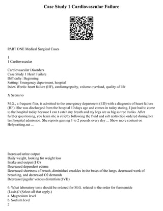 Case Study 1 Cardiovascular Failure
PART ONE Medical Surgical Cases
1
1 Cardiovascular
Cardiovascular Disorders
Case Study 1 Heart Failure
Difficulty: Beginning
Setting: Emergency department, hospital
Index Words: heart failure (HF), cardiomyopathy, volume overload, quality of life
X Scenario
M.G., a frequent flier, is admitted to the emergency department (ED) with a diagnosis of heart failure
(HF). She was discharged from the hospital 10 days ago and comes in today stating, I just had to come
to the hospital today because I can t catch my breath and my legs are as big as tree trunks. After
further questioning, you learn she is strictly following the fluid and salt restriction ordered during her
last hospital admission. She reports gaining 1 to 2 pounds every day ... Show more content on
Helpwriting.net ...
Increased urine output
Daily weight, looking for weight loss
Intake and output (I O)
Decreased dependent edema
Decreased shortness of breath, diminished crackles in the bases of the lungs, decreased work of
breathing, and decreased O2 demands
Decreased jugular venous distention (JVD)
6. What laboratory tests should be ordered for M.G. related to the order for furosemide
(Lasix)? (Select all that apply.)
a. Magnesium level
b. Sodium level
2
 