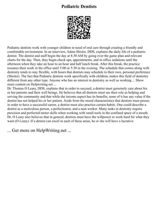 Pediatric Dentists
Pediatric dentists work with younger children in need of oral care through creating a friendly and
comfortable environment. In an interview, Adam Shisler, DDS, explains the daily life of a pediatric
dentist. The dentist and staff begin the day at 8:30 AM by going over the game plan and relevant
charts for the day. Then, they begin check ups, appointments, and in office sedations until the
afternoon when they take an hour to an hour and half lunch break. After this break, the practice
resumes their work in the office until 5:00 or 5:30 in the evening. The schedule that comes along with
dentistry tends to stay flexible, with hours that dentists may schedule to their own, personal preference
(Shisler). The fact that Pediatric dentists work specifically with children, makes this field of dentistry
different from any other type. Anyone who has an interest in dentistry as well as working ... Show
more content on Helpwriting.net ...
Dr. Thomas O Leary, DDS, explains that in order to succeed, a dentist must genuinely care about his
or her patients and their well beings. He believes that all dentists must see their role as helping and
serving the community and that while the income aspect has its benefits, none of it has any value if the
dentist has not helped his or her patient. Aside from the moral characteristics that dentists must posses
in order to have a successful career, a dentist must also practice certain habits. One could describe a
dentist as a meticulous person, a perfectionist, and a neat worker. Many tasks in dentistry require
precision and perfected motor skills when working with small tools in the confined space of a mouth.
Dr. O Leary also believes that in general, dentists must have the willpower to work hard for what they
want (O Leary). If a dentist can excel in each of these areas, he or she will have a lucrative
... Get more on HelpWriting.net ...
 