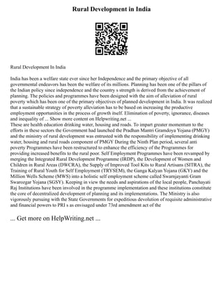 Rural Development in India
Rural Development In India
India has been a welfare state ever since her Independence and the primary objective of all
governmental endeavors has been the welfare of its millions. Planning has been one of the pillars of
the Indian policy since independence and the country s strength is derived from the achievement of
planning. The policies and programmes have been designed with the aim of alleviation of rural
poverty which has been one of the primary objectives of planned development in India. It was realized
that a sustainable strategy of poverty alleviation has to be based on increasing the productive
employment opportunities in the process of growth itself. Elimination of poverty, ignorance, diseases
and inequality of ... Show more content on Helpwriting.net ...
These are health education drinking water, housing and roads. To impart greater momentum to the
efforts in these sectors the Government had launched the Pradhan Mantri Gramdoya Yojana (PMGY)
and the ministry of rural development was entrusted with the responsibility of implementing drinking
water, housing and rural roads component of PMGY During the Ninth Plan period, several anti
poverty Programmes have been restructured to enhance the efficiency of the Programmes for
providing increased benefits to the rural poor. Self Employment Programmes have been revamped by
merging the Integrated Rural Development Programme (IRDP), the Development of Women and
Children in Rural Areas (DWCRA), the Supply of Improved Tool Kits to Rural Artisans (SITRA), the
Training of Rural Youth for Self Employment (TRYSEM), the Ganga Kalyan Yojana (GKY) and the
Million Wells Scheme (MWS) into a holistic self employment scheme called Swarnjayanti Gram
Swarozgar Yojana (SGSY). Keeping in view the needs and aspirations of the local people, Panchayati
Raj Institutions have been involved in the programme implementation and these institutions constitute
the core of decentralized development of planning and its implementations. The Ministry is also
vigorously pursuing with the State Governments for expeditious devolution of requisite administrative
and financial powers to PRI s as envisaged under 73rd amendment act of the
... Get more on HelpWriting.net ...
 