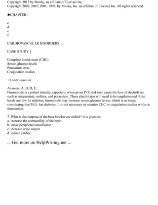 Copyright 2013 by Mosby, an affiliate of Elsevier Inc.
Copyright 2009, 2005, 2001, 1996, by Mosby, Inc. an affiliate of Elsevier Inc. All rights reserved.
CHAPTER 1
c.
d.
e.
f.
CARDIOVASCULAR DISORDERS
CASE STUDY 1
Complete blood count (CBC)
Serum glucose levels
Potassium level
Coagulation studies
1 Cardiovascular
Answers: A, B, D, E
Furosemide is a potent diuretic, especially when given IVP, and may cause the loss of electrolytes
such as magnesium, sodium, and potassium. These electrolytes will need to be supplemented if the
levels are low. In addition, furosemide may increase serum glucose levels, which is an issue,
considering that M.G. has diabetes. It is not necessary to monitor CBC or coagulation studies while on
furosemide.
7. What is the purpose of the beta blocker carvedilol? It is given to:
a. increase the contractility of the heart
b. cause peripheral vasodilation
c. increase urine output
d. reduce cardiac
... Get more on HelpWriting.net ...
 