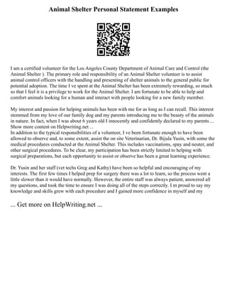 Animal Shelter Personal Statement Examples
I am a certified volunteer for the Los Angeles County Department of Animal Care and Control (the
Animal Shelter ). The primary role and responsibility of an Animal Shelter volunteer is to assist
animal control officers with the handling and presenting of shelter animals to the general public for
potential adoption. The time I ve spent at the Animal Shelter has been extremely rewarding, so much
so that I feel it is a privilege to work for the Animal Shelter. I am fortunate to be able to help and
comfort animals looking for a human and interact with people looking for a new family member.
My interest and passion for helping animals has been with me for as long as I can recall. This interest
stemmed from my love of our family dog and my parents introducing me to the beauty of the animals
in nature. In fact, when I was about 6 years old I innocently and confidently declared to my parents ...
Show more content on Helpwriting.net ...
In addition to the typical responsibilities of a volunteer, I ve been fortunate enough to have been
allowed to observe and, to some extent, assist the on site Veterinarian, Dr. Bijula Yusin, with some the
medical procedures conducted at the Animal Shelter. This includes vaccinations, spay and neuter, and
other surgical procedures. To be clear, my participation has been strictly limited to helping with
surgical preparations, but each opportunity to assist or observe has been a great learning experience.
Dr. Yusin and her staff (vet techs Greg and Kathy) have been so helpful and encouraging of my
interests. The first few times I helped prep for surgery there was a lot to learn, so the process went a
little slower than it would have normally. However, the entire staff was always patient, answered all
my questions, and took the time to ensure I was doing all of the steps correctly. I m proud to say my
knowledge and skills grew with each procedure and I gained more confidence in myself and my
... Get more on HelpWriting.net ...
 