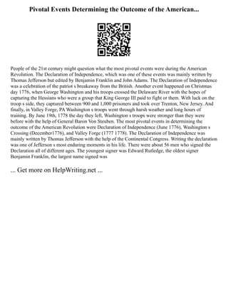 Pivotal Events Determining the Outcome of the American...
People of the 21st century might question what the most pivotal events were during the American
Revolution. The Declaration of Independence, which was one of these events was mainly written by
Thomas Jefferson but edited by Benjamin Franklin and John Adams. The Declaration of Independence
was a celebration of the patriot s breakaway from the British. Another event happened on Christmas
day 1776, when George Washington and his troops crossed the Delaware River with the hopes of
capturing the Hessians who were a group that King George III paid to fight or them. With luck on the
troop s side, they captured between 900 and 1,000 prisoners and took over Trenton, New Jersey. And
finally, in Valley Forge, PA Washington s troops went through harsh weather and long hours of
training. By June 19th, 1778 the day they left, Washington s troops were stronger than they were
before with the help of General Baron Von Steuben. The most pivotal events in determining the
outcome of the American Revolution were Declaration of Independence (June 1776), Washington s
Crossing (December1776), and Valley Forge (1777 1778). The Declaration of Independence was
mainly written by Thomas Jefferson with the help of the Continental Congress. Writing the declaration
was one of Jefferson s most enduring moments in his life. There were about 56 men who signed the
Declaration all of different ages. The youngest signer was Edward Rutledge, the oldest signer
Benjamin Franklin, the largest name signed was
... Get more on HelpWriting.net ...
 