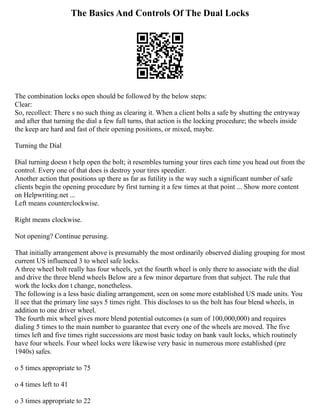 The Basics And Controls Of The Dual Locks
The combination locks open should be followed by the below steps:
Clear:
So, recollect: There s no such thing as clearing it. When a client bolts a safe by shutting the entryway
and after that turning the dial a few full turns, that action is the locking procedure; the wheels inside
the keep are hard and fast of their opening positions, or mixed, maybe.
Turning the Dial
Dial turning doesn t help open the bolt; it resembles turning your tires each time you head out from the
control. Every one of that does is destroy your tires speedier.
Another action that positions up there as far as futility is the way such a significant number of safe
clients begin the opening procedure by first turning it a few times at that point ... Show more content
on Helpwriting.net ...
Left means counterclockwise.
Right means clockwise.
Not opening? Continue perusing.
That initially arrangement above is presumably the most ordinarily observed dialing grouping for most
current US influenced 3 to wheel safe locks.
A three wheel bolt really has four wheels, yet the fourth wheel is only there to associate with the dial
and drive the three blend wheels Below are a few minor departure from that subject. The rule that
work the locks don t change, nonetheless.
The following is a less basic dialing arrangement, seen on some more established US made units. You
ll see that the primary line says 5 times right. This discloses to us the bolt has four blend wheels, in
addition to one driver wheel.
The fourth mix wheel gives more blend potential outcomes (a sum of 100,000,000) and requires
dialing 5 times to the main number to guarantee that every one of the wheels are moved. The five
times left and five times right successions are most basic today on bank vault locks, which routinely
have four wheels. Four wheel locks were likewise very basic in numerous more established (pre
1940s) safes.
o 5 times appropriate to 75
o 4 times left to 41
o 3 times appropriate to 22
 