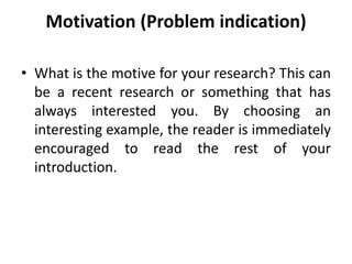 Motivation (Problem indication)
• What is the motive for your research? This can
be a recent research or something that has
always interested you. By choosing an
interesting example, the reader is immediately
encouraged to read the rest of your
introduction.
 