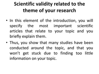 Scientific validity related to the
theme of your research
• In this element of the introduction, you will
specify the most important scientific
articles that relate to your topic and you
briefly explain them.
• Thus, you show that many studies have been
conducted around the topic, and that you
won’t get stuck due to finding too little
information on your topic.
 