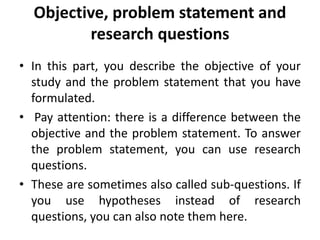 Objective, problem statement and
research questions
• In this part, you describe the objective of your
study and the problem statement that you have
formulated.
• Pay attention: there is a difference between the
objective and the problem statement. To answer
the problem statement, you can use research
questions.
• These are sometimes also called sub-questions. If
you use hypotheses instead of research
questions, you can also note them here.
 