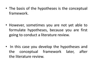 • The basis of the hypotheses is the conceptual
framework.
• However, sometimes you are not yet able to
formulate hypotheses, because you are first
going to conduct a literature review.
• In this case you develop the hypotheses and
the conceptual framework later, after
the literature review.
 