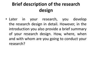 Brief description of the research
design
• Later in your research, you develop
the research design in detail. However, in the
introduction you also provide a brief summary
of your research design. How, where, when
and with whom are you going to conduct your
research?
 