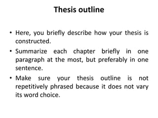 Thesis outline
• Here, you briefly describe how your thesis is
constructed.
• Summarize each chapter briefly in one
paragraph at the most, but preferably in one
sentence.
• Make sure your thesis outline is not
repetitively phrased because it does not vary
its word choice.
 