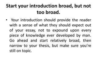 Start your introduction broad, but not
too broad.
• Your introduction should provide the reader
with a sense of what they should expect out
of your essay, not to expound upon every
piece of knowledge ever developed by man.
Go ahead and start relatively broad, then
narrow to your thesis, but make sure you’re
still on topic.
 
