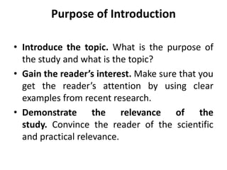 Purpose of Introduction
• Introduce the topic. What is the purpose of
the study and what is the topic?
• Gain the reader’s interest. Make sure that you
get the reader’s attention by using clear
examples from recent research.
• Demonstrate the relevance of the
study. Convince the reader of the scientific
and practical relevance.
 