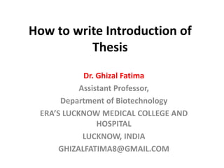 How to write Introduction of
Thesis
Dr. Ghizal Fatima
Assistant Professor,
Department of Biotechnology
ERA’S LUCKNOW MEDICAL COLLEGE AND
HOSPITAL
LUCKNOW, INDIA
GHIZALFATIMA8@GMAIL.COM
 