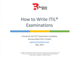 A Guide for the ITIL® Examination Candidates
Business Beam (Pvt.) Limited
www.businessbeam.com
May, 2014
How to Write ITIL®
Examinations
Copyrights (c) 2004-2014 Business Beam (Pvt.) Limited. All rights reserved unless otherwise stated.
ITIL®, and IT Infrastructure Library® and PRINCE2® are Registered Trade Marks of AXELOS.
The Swirl logo® is a Registered Trade Mark of AXELOS.
 