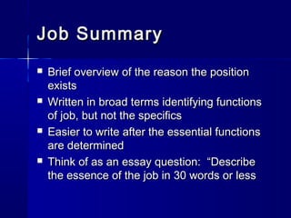 Job SummaryJob Summary
 Brief overview of the reason the positionBrief overview of the reason the position
existsexists
 Written in broad terms identifying functionsWritten in broad terms identifying functions
of job, but not the specificsof job, but not the specifics
 Easier to write after the essential functionsEasier to write after the essential functions
are determinedare determined
 Think of as an essay question: “DescribeThink of as an essay question: “Describe
the essence of the job in 30 words or lessthe essence of the job in 30 words or less
 