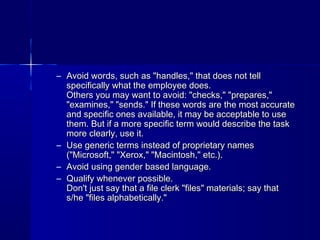 – Avoid words, such as "handles," that does not tellAvoid words, such as "handles," that does not tell
specifically what the employee does.specifically what the employee does.
Others you may want to avoid: "checks," "prepares,"Others you may want to avoid: "checks," "prepares,"
"examines," "sends." If these words are the most accurate"examines," "sends." If these words are the most accurate
and specific ones available, it may be acceptable to useand specific ones available, it may be acceptable to use
them. But if a more specific term would describe the taskthem. But if a more specific term would describe the task
more clearly, use it.more clearly, use it.
– Use generic terms instead of proprietary namesUse generic terms instead of proprietary names
("Microsoft," "Xerox," "Macintosh," etc.).("Microsoft," "Xerox," "Macintosh," etc.).
– Avoid using gender based language.Avoid using gender based language.
– Qualify whenever possible.Qualify whenever possible.
Don't just say that a file clerk "files" materials; say thatDon't just say that a file clerk "files" materials; say that
s/he "files alphabetically."s/he "files alphabetically."
 