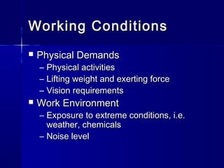 Working ConditionsWorking Conditions
 Physical DemandsPhysical Demands
– Physical activitiesPhysical activities
– Lifting weight and exerting forceLifting weight and exerting force
– Vision requirementsVision requirements
 Work EnvironmentWork Environment
– Exposure to extreme conditions, i.e.Exposure to extreme conditions, i.e.
weather, chemicalsweather, chemicals
– Noise levelNoise level
 