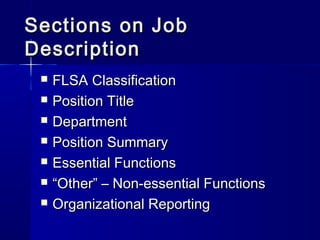 Sections on JobSections on Job
DescriptionDescription
 FLSA ClassificationFLSA Classification
 Position TitlePosition Title
 DepartmentDepartment
 Position SummaryPosition Summary
 Essential FunctionsEssential Functions
 ““Other” – Non-essential FunctionsOther” – Non-essential Functions
 Organizational ReportingOrganizational Reporting
 