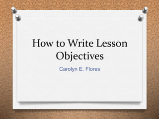 How to Write Lesson 
Objectives 
Carolyn E. Flores 
 