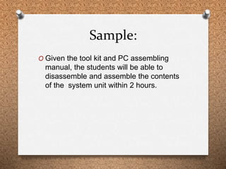 Sample: 
O Given the tool kit and PC assembling 
manual, the students will be able to 
disassemble and assemble the conten...