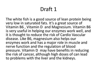 Draft 1
The white fish is a good source of lean protein being
very low in saturated fats. It’s a great source of
Vitamin B6 , Vitamin D and Magnesium. Vitamin B6
is very useful in helping our enzymes work well, and
it is thought to reduce the risk of Cardio Vascular
disease. Like B6, magnesium also helps our
enzymes work and has a major role in muscle and
nerve function and the regulation of blood
pressure. Vitamin D may have benefits in reducing
the risk of cancer, although high doses of can lead
to problems with the liver and the kidneys.

 